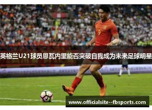 英格兰U21球员恩瓦内里能否突破自我成为未来足球明星