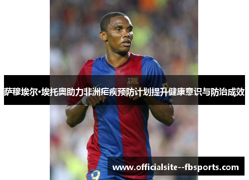 萨穆埃尔·埃托奥助力非洲疟疾预防计划提升健康意识与防治成效 萨穆埃尔·埃托奥助力非洲疟疾预防计划提升健康意识与防治成效