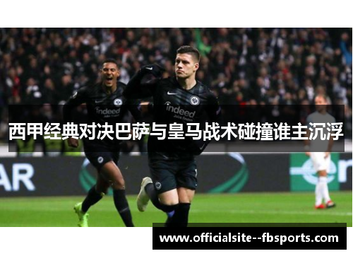 西甲经典对决巴萨与皇马战术碰撞谁主沉浮