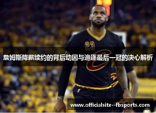 詹姆斯降薪续约的背后动因与追逐最后一冠的决心解析