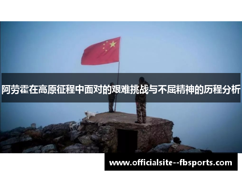 阿劳霍在高原征程中面对的艰难挑战与不屈精神的历程分析 阿劳霍在高原征程中面对的艰难挑战与不屈精神的历程分析