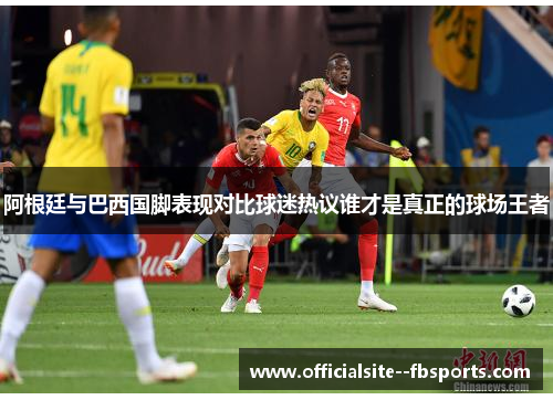 阿根廷与巴西国脚表现对比球迷热议谁才是真正的球场王者 阿根廷与巴西国脚表现对比球迷热议谁才是真正的球场王者
