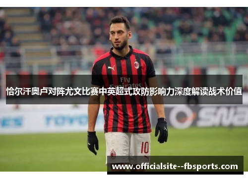 恰尔汗奥卢对阵尤文比赛中英超式攻防影响力深度解读战术价值 恰尔汗奥卢对阵尤文比赛中英超式攻防影响力深度解读战术价值