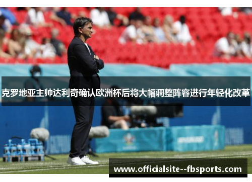 克罗地亚主帅达利奇确认欧洲杯后将大幅调整阵容进行年轻化改革 克罗地亚主帅达利奇确认欧洲杯后将大幅调整阵容进行年轻化改革