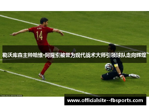 勒沃库森主帅哈维·阿隆索被誉为现代战术大师引领球队走向辉煌 勒沃库森主帅哈维·阿隆索被誉为现代战术大师引领球队走向辉煌