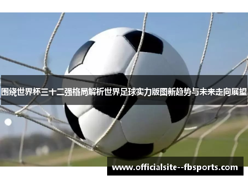 围绕世界杯三十二强格局解析世界足球实力版图新趋势与未来走向展望 围绕世界杯三十二强格局解析世界足球实力版图新趋势与未来走向展望